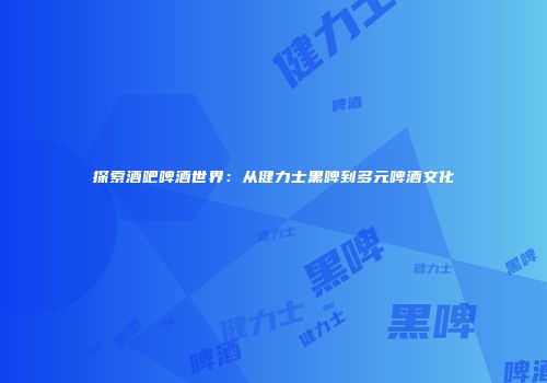 探索酒吧啤酒世界：从健力士黑啤到多元啤酒文化