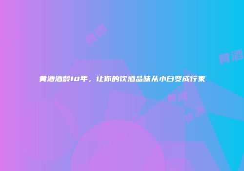 黄酒酒龄10年，让你的饮酒品味从小白变成行家
