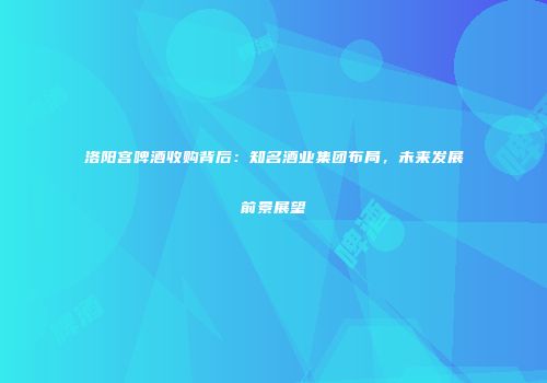 洛阳宫啤酒收购背后：知名酒业集团布局，未来发展前景展望