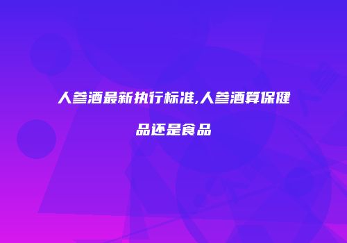 人参酒最新执行标准,人参酒算保健品还是食品