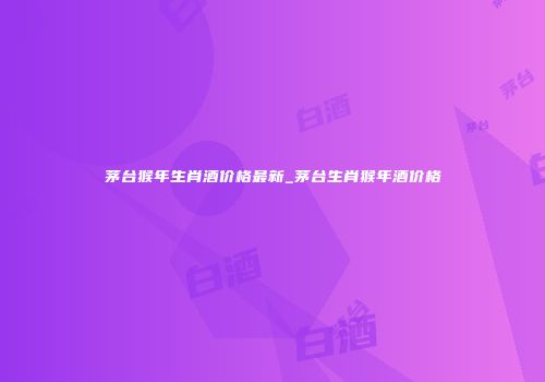 茅台猴年生肖酒价格最新_茅台生肖猴年酒价格