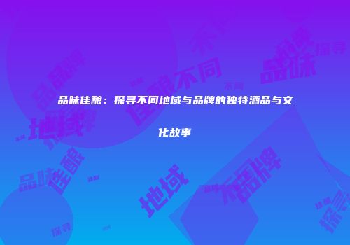品味佳酿：探寻不同地域与品牌的独特酒品与文化故事