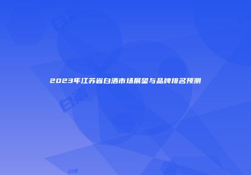 2023年江苏省白酒市场展望与品牌排名预测