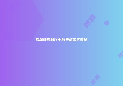 探秘啤酒制作中的天然雾状奥秘