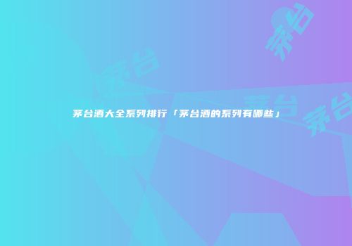 茅台酒大全系列排行「茅台酒的系列有哪些」