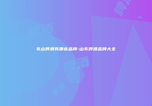 乳山啤酒有哪些品牌-山东啤酒品牌大全