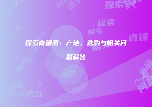 探索青稞酒：产地、选购与相关问题解答