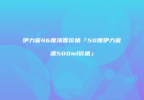 伊力窖46度浓香价格「50度伊力窖酒500ml价格」