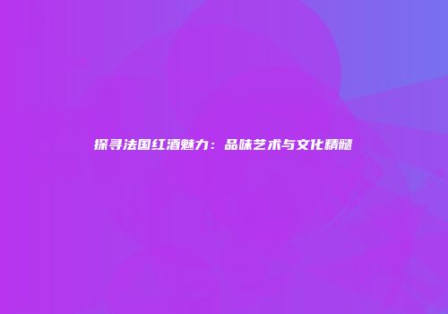 探寻法国红酒魅力：品味艺术与文化精髓