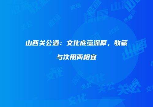 山西关公酒：文化底蕴深厚，收藏与饮用两相宜