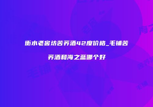 衡水老窖坊苦荞酒42度价格_毛铺苦荞酒和海之蓝哪个好