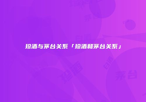 珍酒与茅台关系「珍酒和茅台关系」