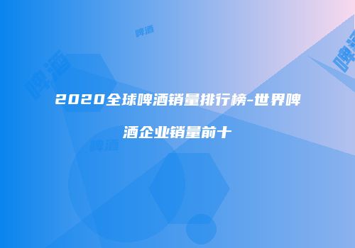 2020全球啤酒销量排行榜-世界啤酒企业销量前十