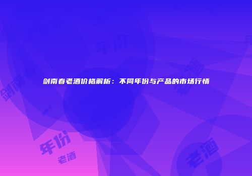 剑南春老酒价格解析：不同年份与产品的市场行情