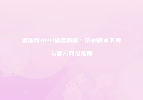 酒仙网APP深度解析：历史版本下载与官方网址指南