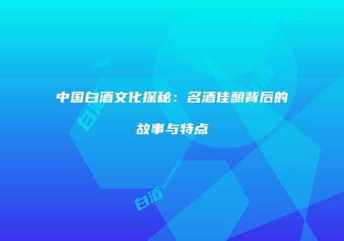 中国白酒文化探秘：名酒佳酿背后的故事与特点