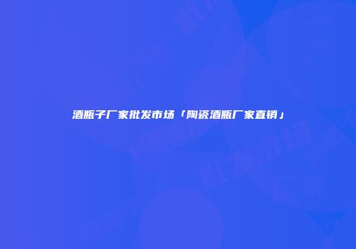 酒瓶子厂家批发市场「陶瓷酒瓶厂家直销」