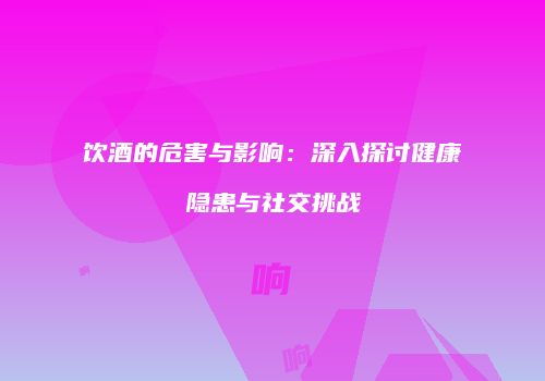 饮酒的危害与影响：深入探讨健康隐患与社交挑战