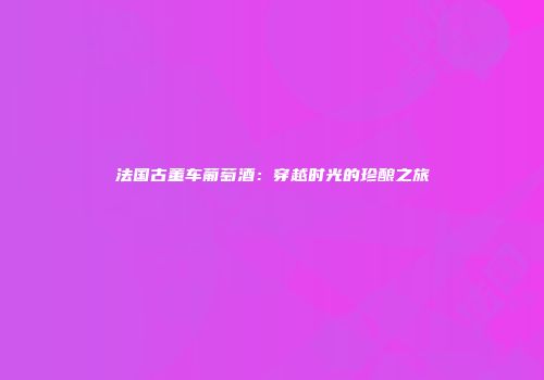 法国古董车葡萄酒：穿越时光的珍酿之旅
