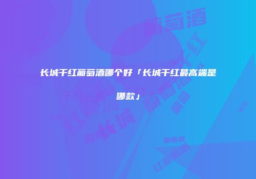 长城干红葡萄酒哪个好「长城干红最高端是哪款」
