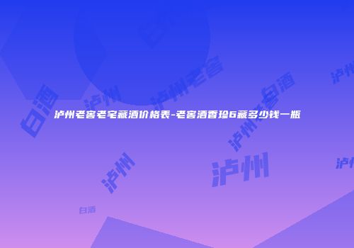 泸州老窖老宅藏酒价格表-老窖酒香珍6藏多少钱一瓶