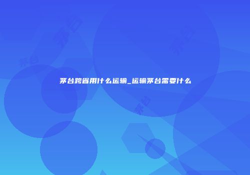 茅台跨省用什么运输_运输茅台需要什么