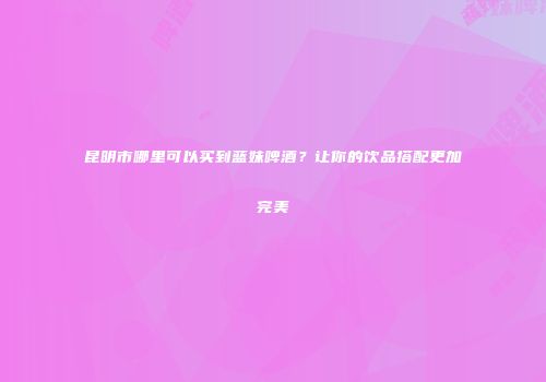 昆明市哪里可以买到蓝妹啤酒？让你的饮品搭配更加完美