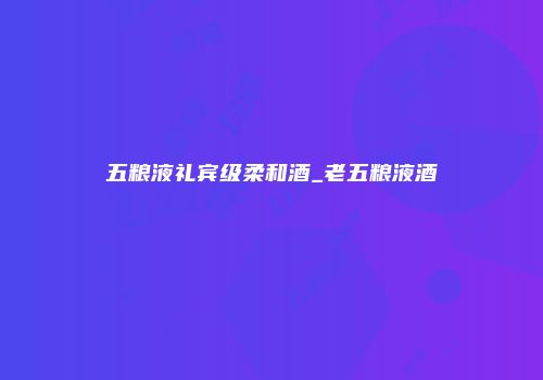 五粮液礼宾级柔和酒_老五粮液酒