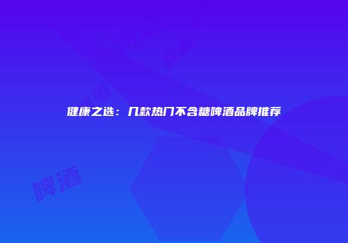 健康之选：几款热门不含糖啤酒品牌推荐