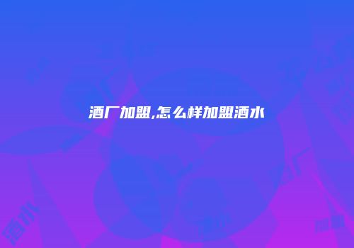 酒厂加盟,怎么样加盟酒水