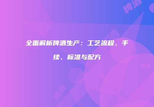 全面解析啤酒生产：工艺流程、手续、标准与配方