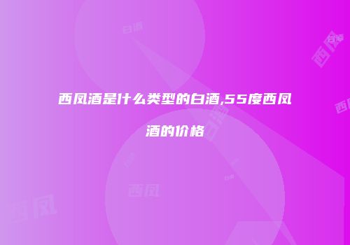 西凤酒是什么类型的白酒,55度西凤酒的价格