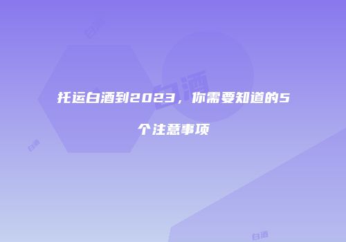托运白酒到2023，你需要知道的5个注意事项