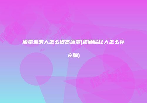 酒量差的人怎么提高酒量(喝酒脸红人怎么补充酶)
