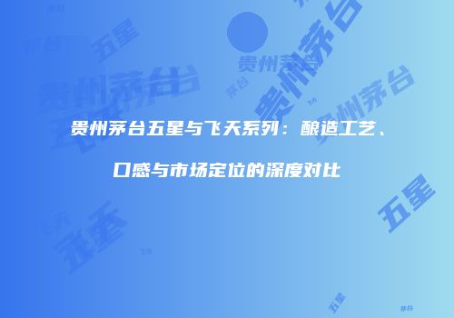 贵州茅台五星与飞天系列：酿造工艺、口感与市场定位的深度对比