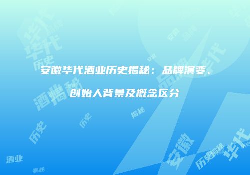安徽华代酒业历史揭秘：品牌演变、创始人背景及概念区分