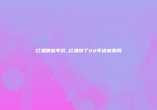 红酒哪些年份_红酒放了20年还能喝吗