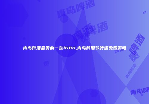 青岛啤酒最贵的一款1680,青岛啤酒节啤酒免费喝吗