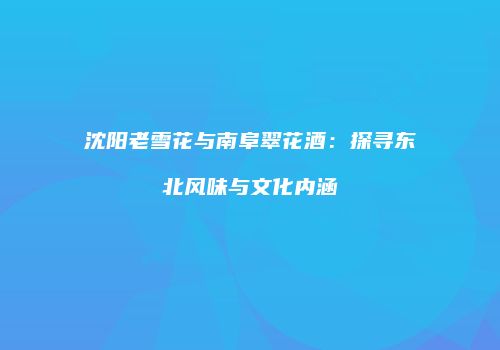 沈阳老雪花与南阜翠花酒：探寻东北风味与文化内涵