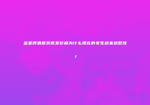 金星啤酒瓶装批发价格为什么现在的女生越来越愁嫁？