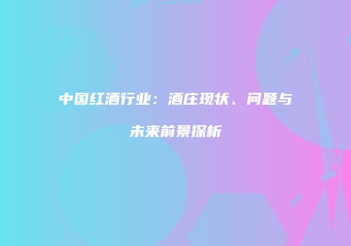 中国红酒行业：酒庄现状、问题与未来前景探析