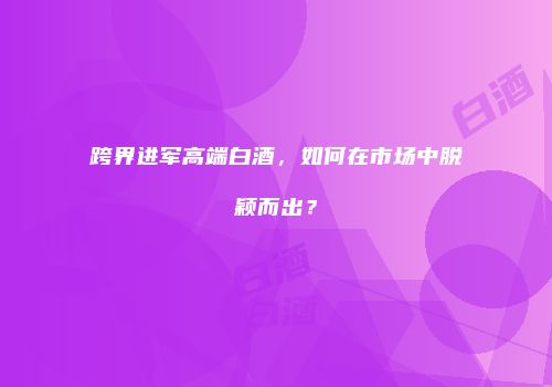 跨界进军高端白酒，如何在市场中脱颖而出？