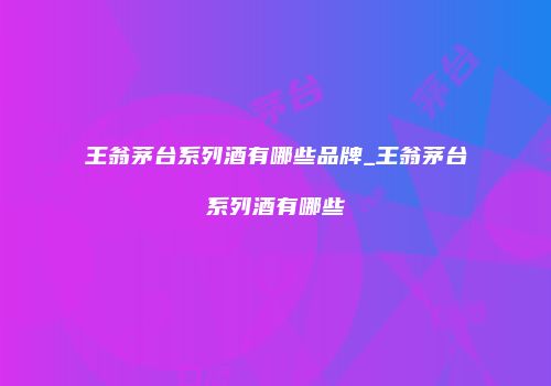 王翁茅台系列酒有哪些品牌_王翁茅台系列酒有哪些