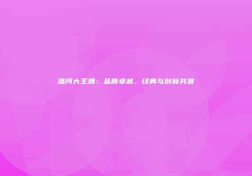 温河大王酒：品质卓越，经典与创新共赏