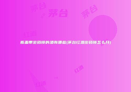 瓶盖带密码锁的酒有哪些(茅台红酒密码锁怎么开)