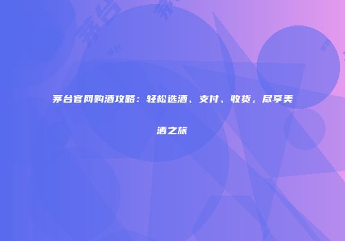 茅台官网购酒攻略：轻松选酒、支付、收货，尽享美酒之旅