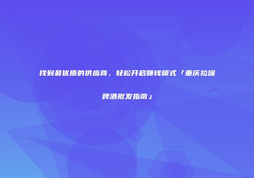 找到最优质的供应商，轻松开启赚钱模式「重庆拉罐啤酒批发指南」