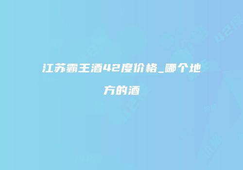 江苏霸王酒42度价格_哪个地方的酒