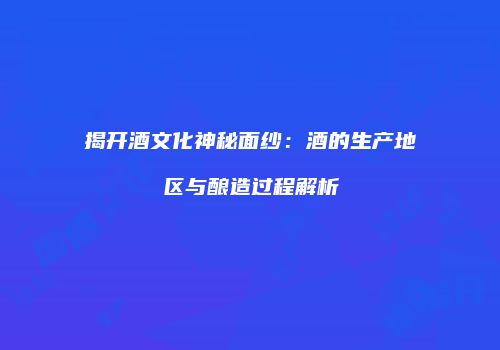 揭开酒文化神秘面纱：酒的生产地区与酿造过程解析