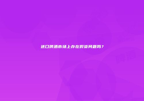 进口啤酒市场上存在假货问题吗？
